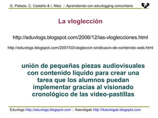 Eduvlogs  http://eduvlogs.blogspot.com  :: Ikasvlogak  http://ikasvlogak.blogspot.com   G. Palazio, C. Castaño & I. Maiz  :: Aprendiendo con eduvlogging comunitario La vloglección unión de pequeñas piezas audiovisuales con contenido líquido para crear una tarea que los alumnos puedan implementar gracias al visionado cronológico de las video-pastillas http://eduvlogs.blogspot.com/2006/12/las-vloglecciones.html http://eduvlogs.blogspot.com/2007/03/vlogleccin-sindicacin-de-contenido-web.html 