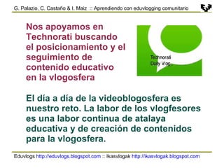 Eduvlogs  http://eduvlogs.blogspot.com  :: Ikasvlogak  http://ikasvlogak.blogspot.com   G. Palazio, C. Castaño & I. Maiz  :: Aprendiendo con eduvlogging comunitario Nos apoyamos en Technorati buscando el posicionamiento y el seguimiento de contenido educativo en la vlogosfera El día a día de la videoblogosfera es nuestro reto. La labor de los vlogfesores es una labor continua de atalaya educativa y de creación de contenidos para la vlogosfera. 