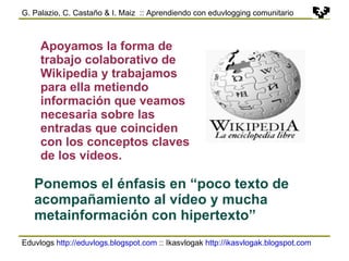 Eduvlogs  http://eduvlogs.blogspot.com  :: Ikasvlogak  http://ikasvlogak.blogspot.com   G. Palazio, C. Castaño & I. Maiz  :: Aprendiendo con eduvlogging comunitario Apoyamos la forma de trabajo colaborativo de Wikipedia y trabajamos para ella metiendo información que veamos necesaria sobre las entradas que coinciden con los conceptos claves de los vídeos. Ponemos el énfasis en “poco texto de acompañamiento al vídeo y mucha metainformación con hipertexto” 