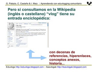 Eduvlogs  http://eduvlogs.blogspot.com  :: Ikasvlogak  http://ikasvlogak.blogspot.com   G. Palazio, C. Castaño & I. Maiz  :: Aprendiendo con eduvlogging comunitario Pero si consultamos en la Wikipedia (inglés o castellano) “vlog” tiene su entrada enciclopédica: con decenas de referencias, hiperenlaces, conceptos anexos, historia... 