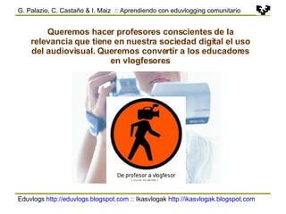 Eduvlogs  http://eduvlogs.blogspot.com  :: Ikasvlogak  http://ikasvlogak.blogspot.com   G. Palazio, C. Castaño & I. Maiz  :: Aprendiendo con eduvlogging comunitario Queremos hacer profesores conscientes de la relevancia que tiene en nuestra sociedad digital el uso del audiovisual. Queremos convertir a los educadores en vlogfesores 