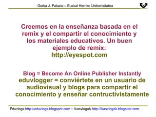 Eduvlogs  http://eduvlogs.blogspot.com  :: Ikasvlogak  http://ikasvlogak.blogspot.com   Gorka J. Palazio :: Euskal Herriko Unibertsitatea Creemos en la enseñanza basada en el remix y el compartir el conocimiento y los materiales educativos. Un buen ejemplo de remix: http://eyespot.com Blog = Become An Online Publisher Instantly eduvlogger = conviértete en un usuario de audiovisual y blogs para compartir el conocimiento y enseñar contructivistamente 