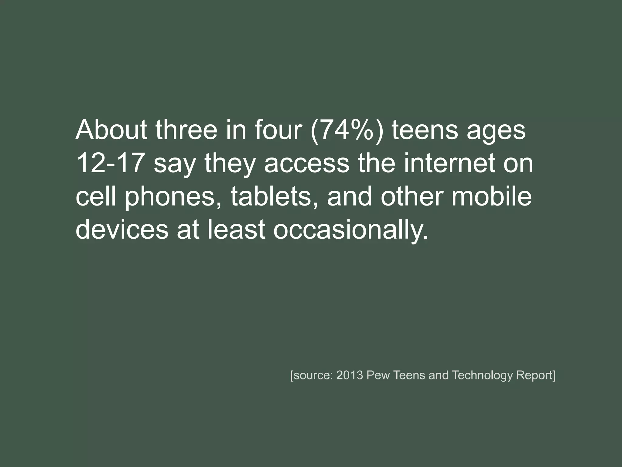 About three in four (74%) teens ages
12-17 say they access the internet on
cell phones, tablets, and other mobile
devices at least occasionally.
[source: 2013 Pew Teens and Technology Report]
 