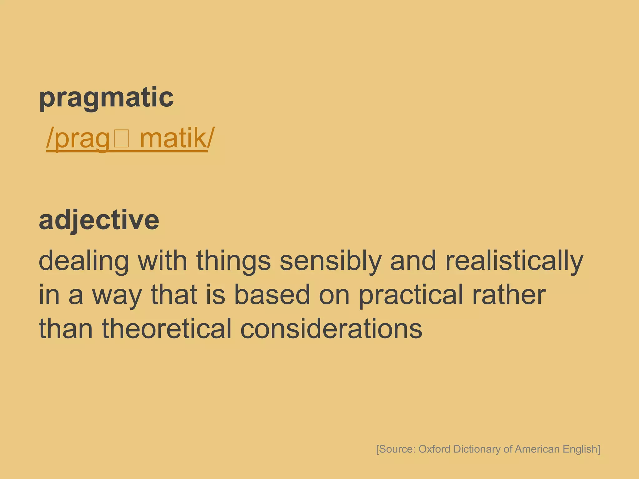 pragmatic
/pragˈmatik/
adjective
dealing with things sensibly and realistically
in a way that is based on practical rather
than theoretical considerations
[Source: Oxford Dictionary of American English]
 