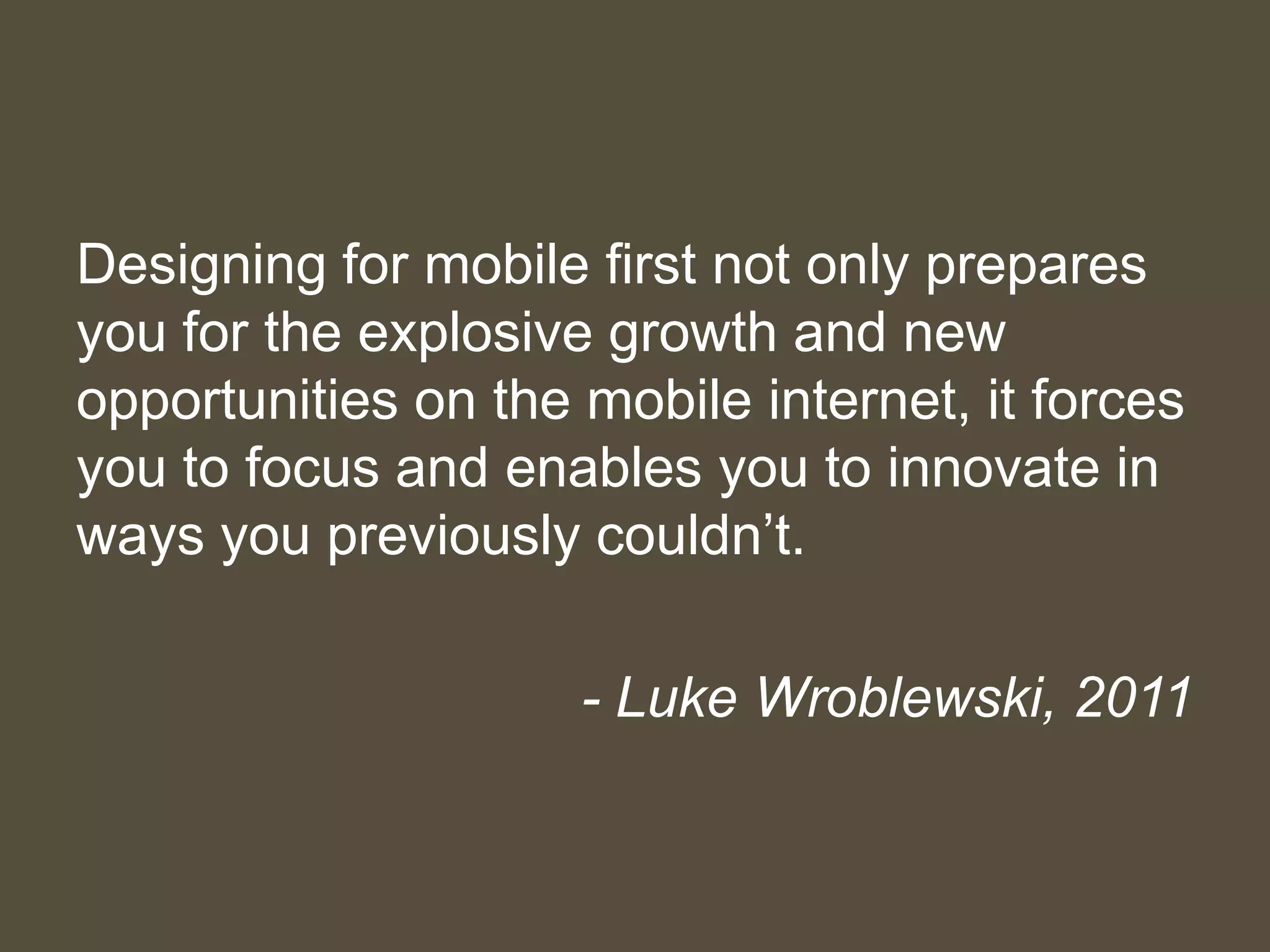 Designing for mobile first not only prepares
you for the explosive growth and new
opportunities on the mobile internet, it forces
you to focus and enables you to innovate in
ways you previously couldn’t.
- Luke Wroblewski, 2011
 