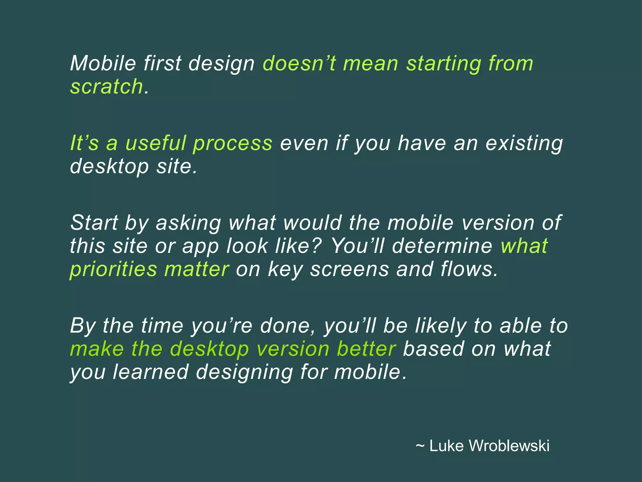 Mobile first design doesn’t mean starting from
scratch.
It’s a useful process even if you have an existing
desktop site.
Start by asking what would the mobile version of
this site or app look like? You’ll determine what
priorities matter on key screens and flows.
By the time you’re done, you’ll be likely to able to
make the desktop version better based on what
you learned designing for mobile.
~ Luke Wroblewski
 