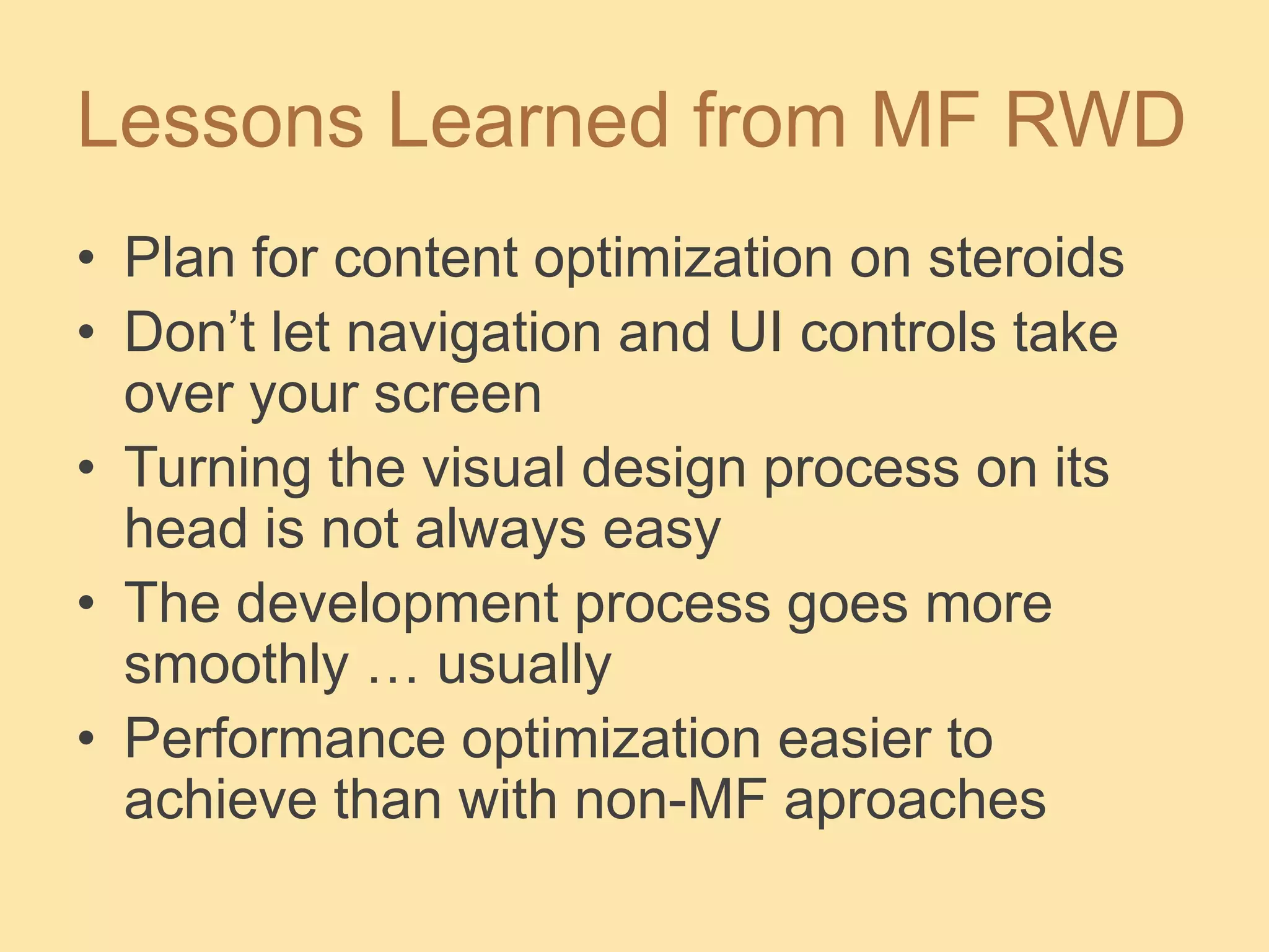 Lessons Learned from MF RWD
• Plan for content optimization on steroids
• Don’t let navigation and UI controls take
over your screen
• Turning the visual design process on its
head is not always easy
• The development process goes more
smoothly … usually
• Performance optimization easier to
achieve than with non-MF aproaches
 