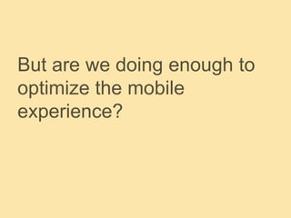 But are we doing enough to
optimize the mobile
experience?
 