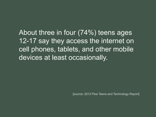 About three in four (74%) teens ages
12-17 say they access the internet on
cell phones, tablets, and other mobile
devices at least occasionally.
[source: 2013 Pew Teens and Technology Report]
 