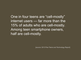 One in four teens are “cell-mostly”
internet users — far more than the
15% of adults who are cell-mostly.
Among teen smartphone owners,
half are cell-mostly.
[source: 2013 Pew Teens and Technology Report]
 