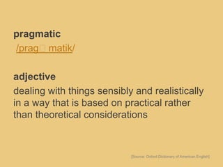 pragmatic
/pragˈmatik/
adjective
dealing with things sensibly and realistically
in a way that is based on practical rather
than theoretical considerations
[Source: Oxford Dictionary of American English]
 