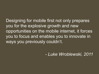 Designing for mobile first not only prepares
you for the explosive growth and new
opportunities on the mobile internet, it forces
you to focus and enables you to innovate in
ways you previously couldn’t.
- Luke Wroblewski, 2011
 