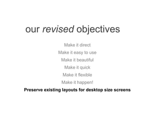 our revised objectives
Make it direct
Make it easy to use
Make it beautiful
Make it quick
Make it flexible
Make it happen!
Preserve existing layouts for desktop size screens
 
