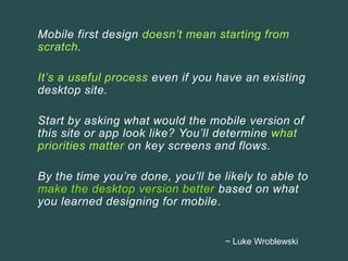 Mobile first design doesn’t mean starting from
scratch.
It’s a useful process even if you have an existing
desktop site.
Start by asking what would the mobile version of
this site or app look like? You’ll determine what
priorities matter on key screens and flows.
By the time you’re done, you’ll be likely to able to
make the desktop version better based on what
you learned designing for mobile.
~ Luke Wroblewski
 