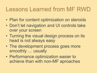 Lessons Learned from MF RWD
• Plan for content optimization on steroids
• Don’t let navigation and UI controls take
over your screen
• Turning the visual design process on its
head is not always easy
• The development process goes more
smoothly … usually
• Performance optimization easier to
achieve than with non-MF aproaches
 