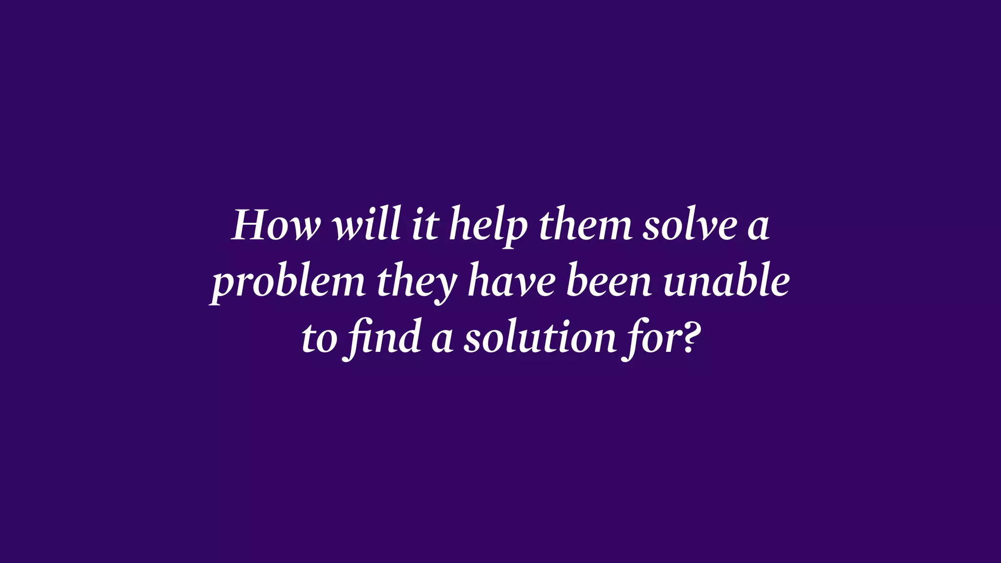 How will it help them solve a
problem they have been unable
to ﬁnd a solution for?
 
