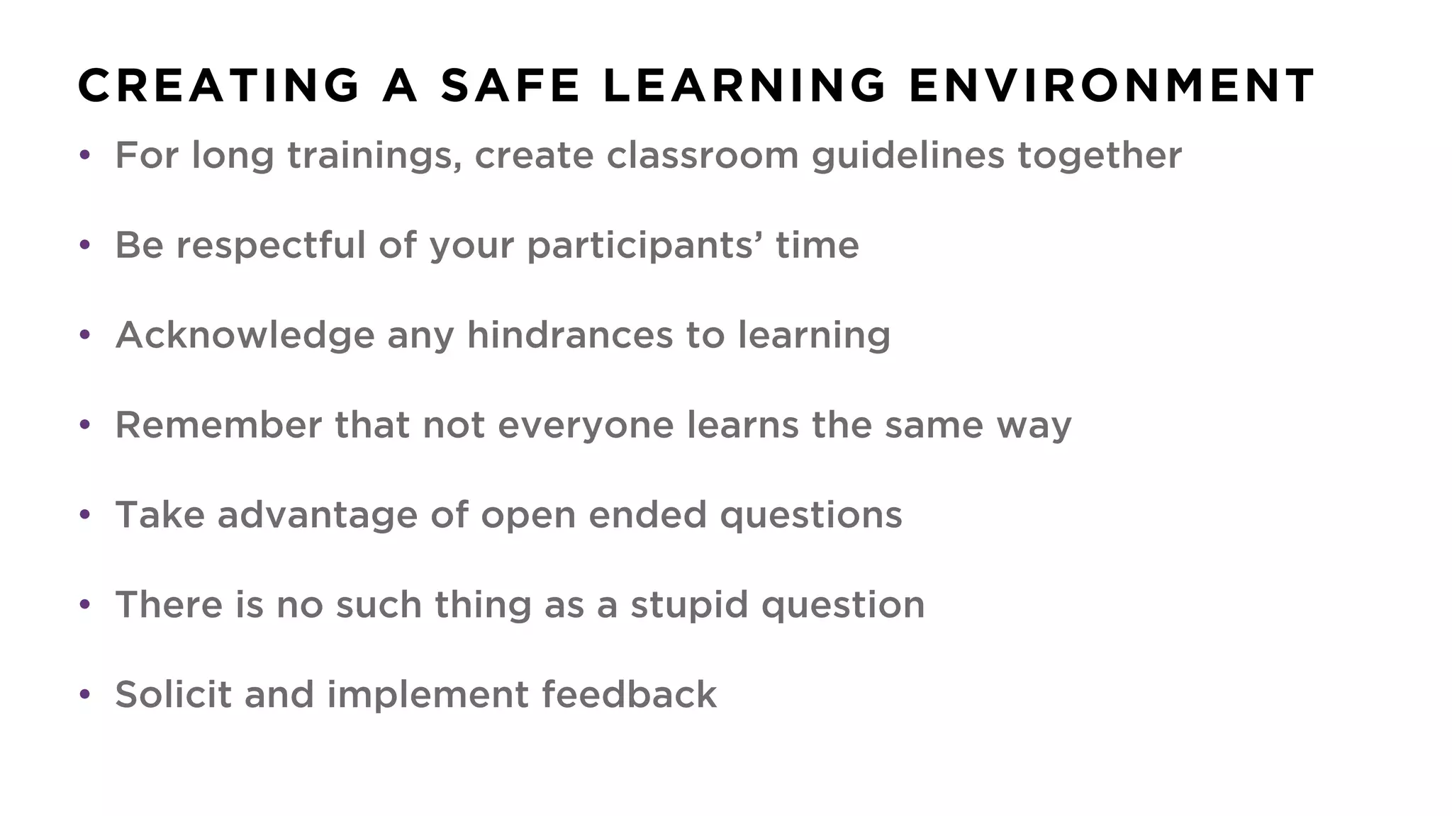 CREATING A SAFE LEARNING ENVIRONMENT
• For long trainings, create classroom guidelines together
• Be respectful of your participants’ time
• Acknowledge any hindrances to learning
• Remember that not everyone learns the same way
• Take advantage of open ended questions
• There is no such thing as a stupid question
• Solicit and implement feedback
 