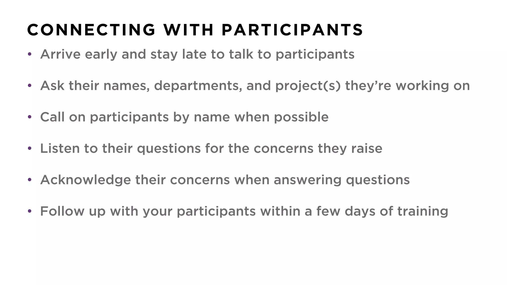CONNECTING WITH PARTICIPANTS
• Arrive early and stay late to talk to participants
• Ask their names, departments, and project(s) they’re working on
• Call on participants by name when possible
• Listen to their questions for the concerns they raise
• Acknowledge their concerns when answering questions
• Follow up with your participants within a few days of training
 