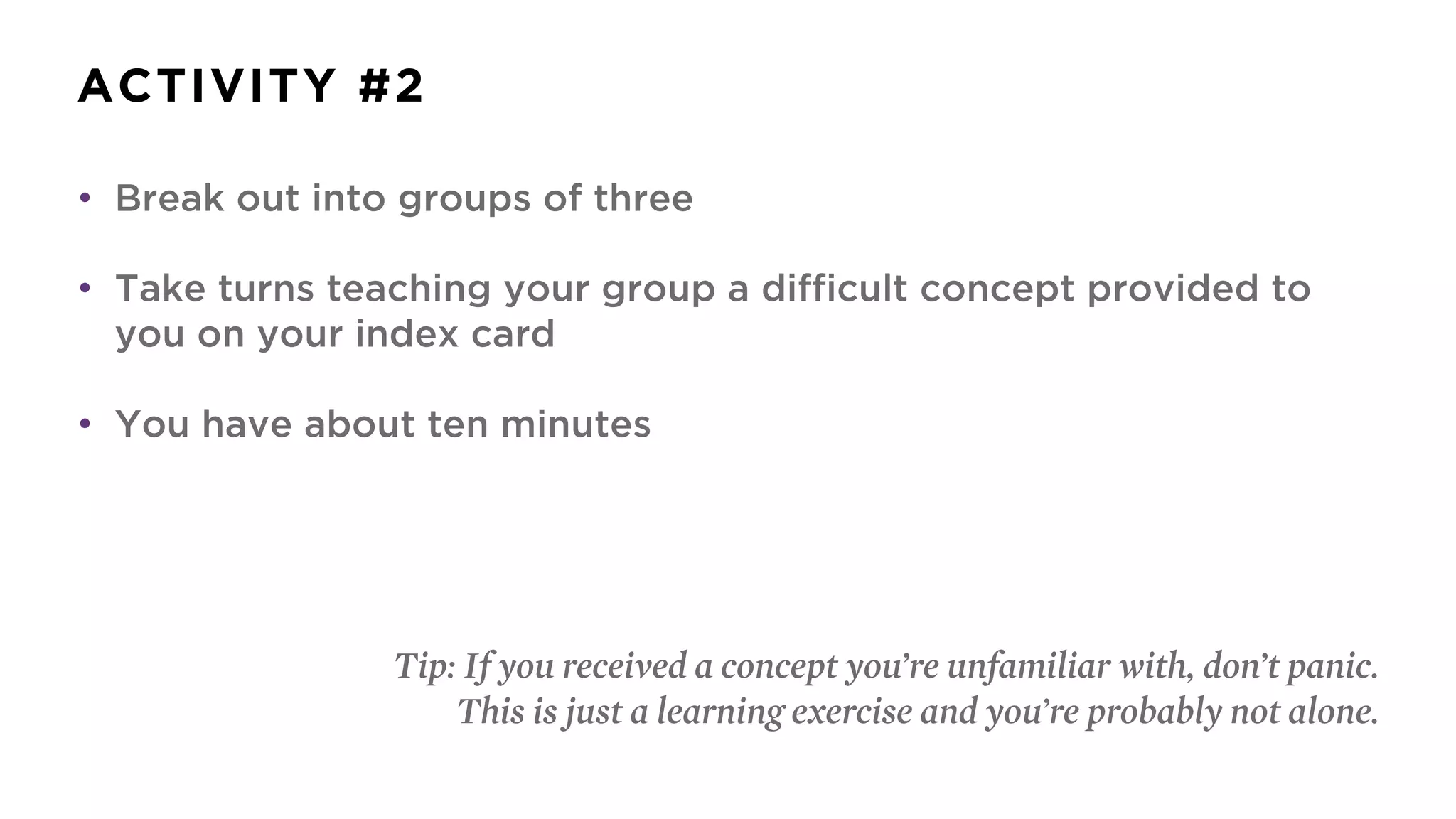ACTIVITY #2
• Break out into groups of three
• Take turns teaching your group a difficult concept provided to
you on your index card
• You have about ten minutes
Tip: If you received a concept you’re unfamiliar with, don’t panic.
This is just a learning exercise and you’re probably not alone.
 
