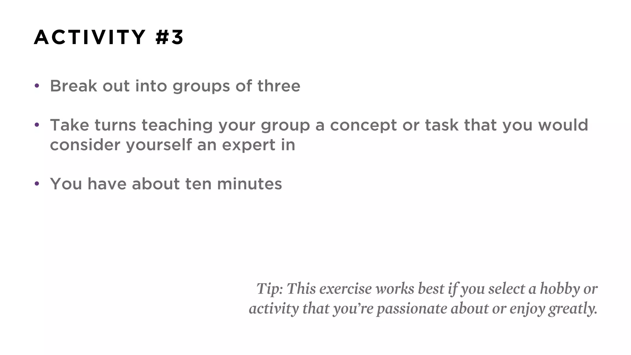 ACTIVITY #3
• Break out into groups of three
• Take turns teaching your group a concept or task that you would
consider yourself an expert in
• You have about ten minutes
Tip: This exercise works best if you select a hobby or
activity that you’re passionate about or enjoy greatly.
 