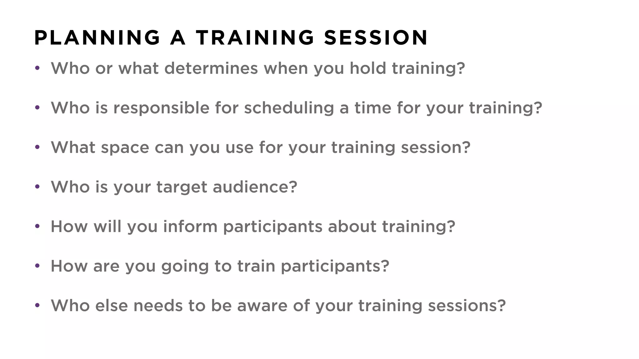 PLANNING A TRAINING SESSION
• Who or what determines when you hold training?
• Who is responsible for scheduling a time for your training?
• What space can you use for your training session?
• Who is your target audience?
• How will you inform participants about training?
• How are you going to train participants?
• Who else needs to be aware of your training sessions?
 