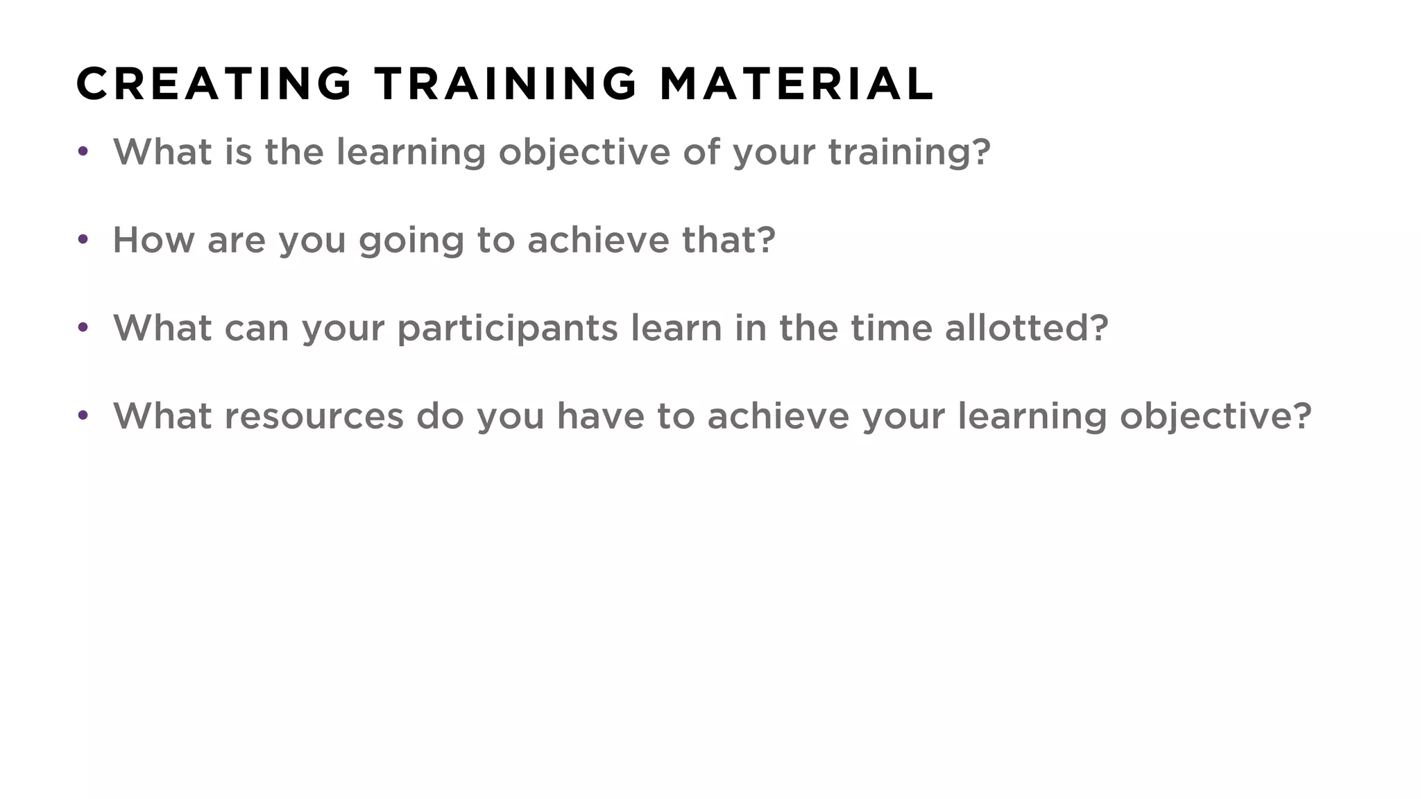 CREATING TRAINING MATERIAL
• What is the learning objective of your training?
• How are you going to achieve that?
• What can your participants learn in the time allotted?
• What resources do you have to achieve your learning objective?
 