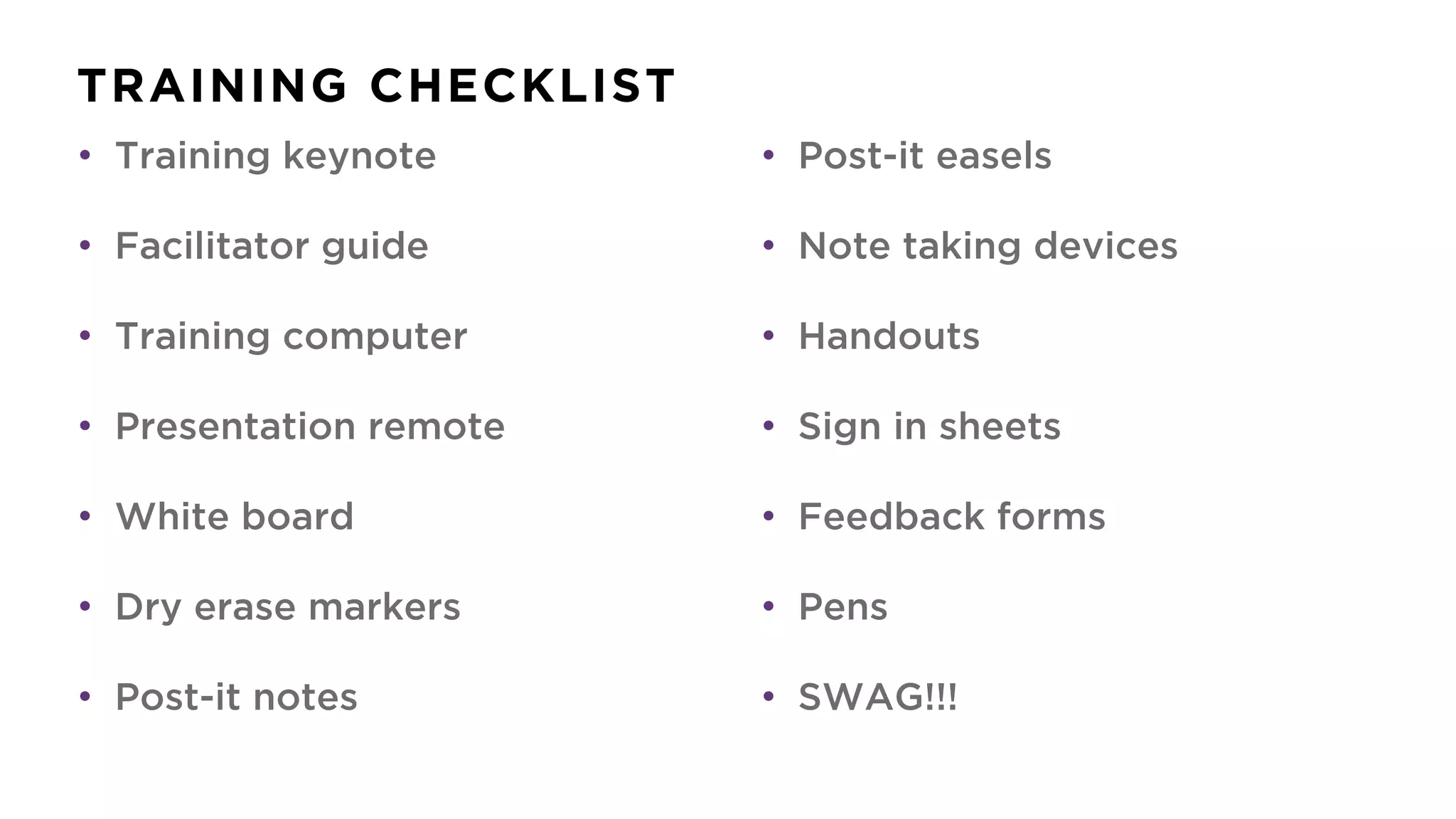 TRAINING CHECKLIST
• Training keynote
• Facilitator guide
• Training computer
• Presentation remote
• White board
• Dry erase markers
• Post-it notes
• Post-it easels
• Note taking devices
• Handouts
• Sign in sheets
• Feedback forms
• Pens
• SWAG!!!
 