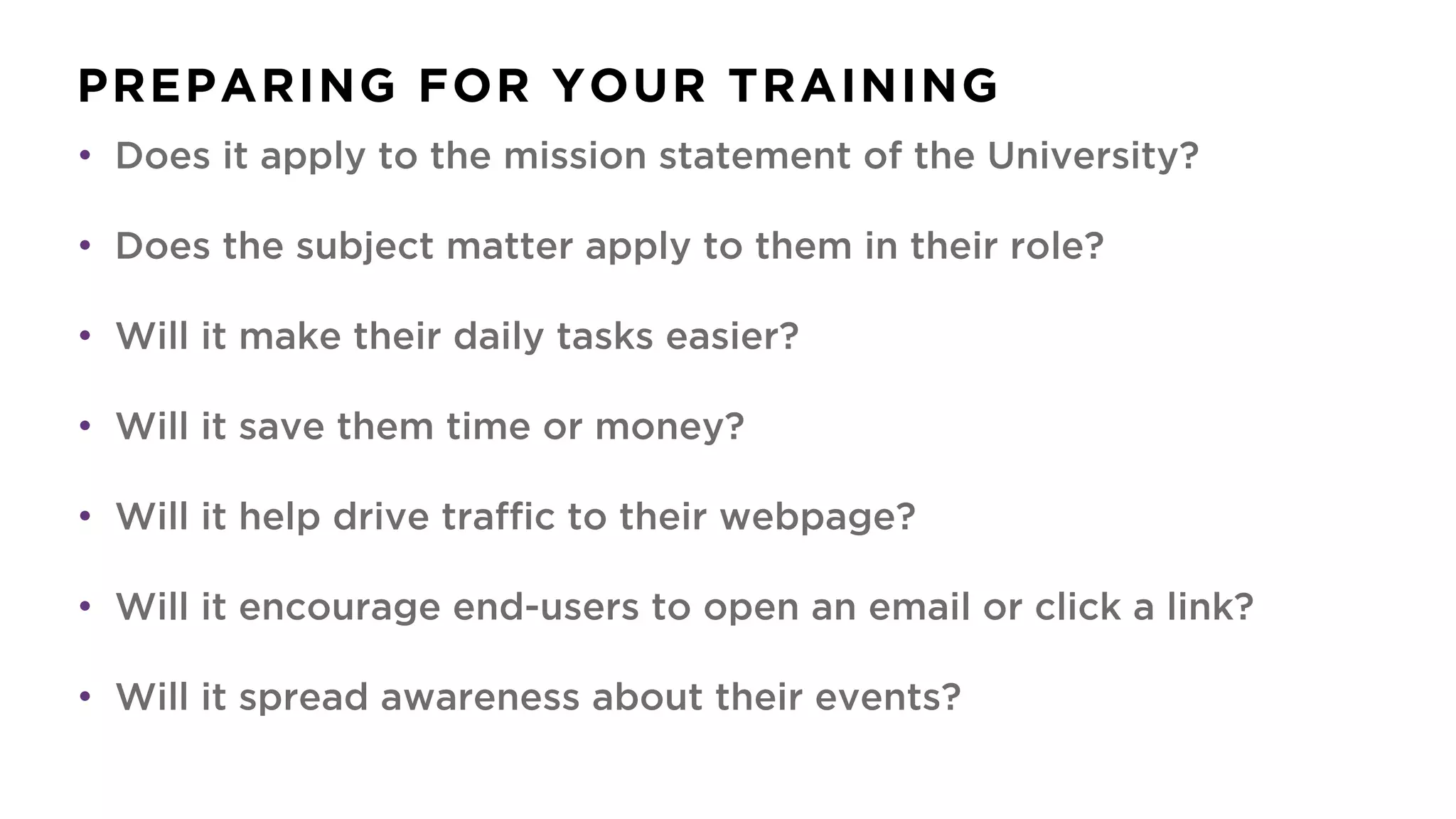 PREPARING FOR YOUR TRAINING
• Does it apply to the mission statement of the University?
• Does the subject matter apply to them in their role?
• Will it make their daily tasks easier?
• Will it save them time or money?
• Will it help drive traffic to their webpage?
• Will it encourage end-users to open an email or click a link?
• Will it spread awareness about their events?
 