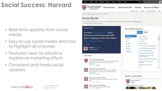 www.verndale.com
Copyright 2013
Social Success: Harvard
• Real-time updates from social
media
• Easy-to-use social media directory
to highlight all channels
• Featured news to advance
traditional marketing efforts
• Consistent and timely social
updates
 