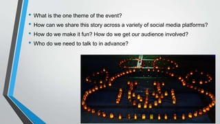 • What is the one theme of the event?
• How can we share this story across a variety of social media platforms?
• How do we make it fun? How do we get our audience involved?
• Who do we need to talk to in advance?
 