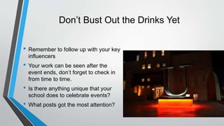 Don’t Bust Out the Drinks Yet
• Remember to follow up with your key
influencers
• Your work can be seen after the
event ends, don’t forget to check in
from time to time.
• Is there anything unique that your
school does to celebrate events?
• What posts got the most attention?
 