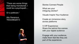 “There are worse things
than being monotoned. I
could be a psychopath…
Or a politician.”
Alix Generous,
TEDxABQ2013
Stories Connect People
Visuals Inspire Your Audience
V-VIP Experience:
Share the behind the scenes
with your digital audience
Engage with your audience,
make them feel like they are
part of the experience.
Create an immersive story,
across platforms
What are your
intriguing stories?
 