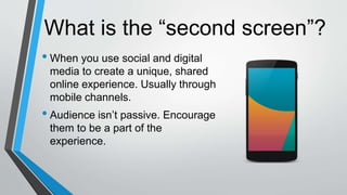What is the “second screen”?
• When you use social and digital
media to create a unique, shared
online experience. Usually through
mobile channels.
• Audience isn’t passive. Encourage
them to be a part of the
experience.
 