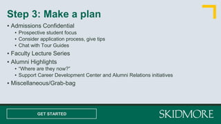 ▪ Admissions Confidential
▪ Prospective student focus
▪ Consider application process, give tips
▪ Chat with Tour Guides
▪ Faculty Lecture Series
▪ Alumni Highlights
▪ “Where are they now?”
▪ Support Career Development Center and Alumni Relations initiatives
▪ Miscellaneous/Grab-bag
Step 3: Make a plan
GET STARTED
 
