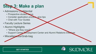 ▪ Admissions Confidential
▪ Prospective student focus
▪ Consider application process, give tips
▪ Chat with Tour Guides
▪ Faculty Lecture Series
▪ Alumni Highlights
▪ “Where are they now?”
▪ Support Career Development Center and Alumni Relations initiatives
▪ Miscellaneous/Grab-bag
Step 3: Make a plan
GET STARTED
 