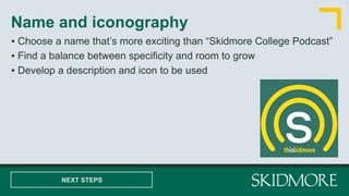 ▪ Choose a name that’s more exciting than “Skidmore College Podcast”
▪ Find a balance between specificity and room to grow
▪ Develop a description and icon to be used
Name and iconography
NEXT STEPS
 