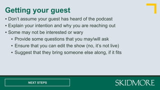 ▪ Don’t assume your guest has heard of the podcast
▪ Explain your intention and why you are reaching out
▪ Some may not be interested or wary
▪ Provide some questions that you may/will ask
▪ Ensure that you can edit the show (no, it’s not live)
▪ Suggest that they bring someone else along, if it fits
Getting your guest
NEXT STEPS
 