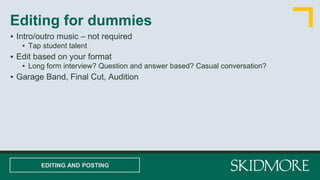 ▪ Intro/outro music – not required
▪ Tap student talent
▪ Edit based on your format
▪ Long form interview? Question and answer based? Casual conversation?
▪ Garage Band, Final Cut, Audition
Editing for dummies
EDITING AND POSTING
 