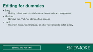 ▪ Easy
▪ Quickly cut out inappropriate/irrelevant comments and long pauses
▪ Medium
▪ Remove “um,” “uh.” or silences from speech
▪ Hard
▪ Weave in music, “commercials,” or other relevant audio to tell a story
Editing for dummies
EDITING AND POSTING
 