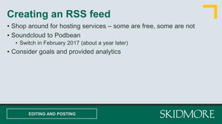 ▪ Shop around for hosting services – some are free, some are not
▪ Soundcloud to Podbean
▪ Switch in February 2017 (about a year later)
▪ Consider goals and provided analytics
Creating an RSS feed
EDITING AND POSTING
 