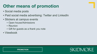 Other means of promotion
PROMOTION
▪ Social media posts
▪ Paid social media advertising: Twitter and LinkedIn
▪ Stickers at campus events
▪ Open house/Admissions
▪ Reunion
▪ Gift for guests as a thank you note
▪ Viewbook
 