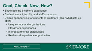 ▪ Showcase the Skidmore experience
▪ Student, alumni, faculty, and staff successes
▪ Unique opportunities for students at Skidmore (aka, “what sets us
apart”)
▪ Unique clubs and organizations
▪ Classroom experiences
▪ Interdepartmental experiences
▪ Real-world experience opportunities
Goal, Check. Now, How?
WHY A PODCAST?
 