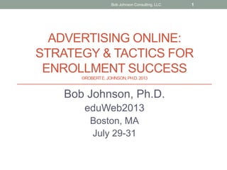 ADVERTISING ONLINE:
STRATEGY & TACTICS FOR
ENROLLMENT SUCCESS
©ROBERTE.JOHNSON,PH.D.2013
Bob Johnson, Ph.D.
eduWeb2013
Boston, MA
July 29-31
Bob Johnson Consulting, LLC 1
 
