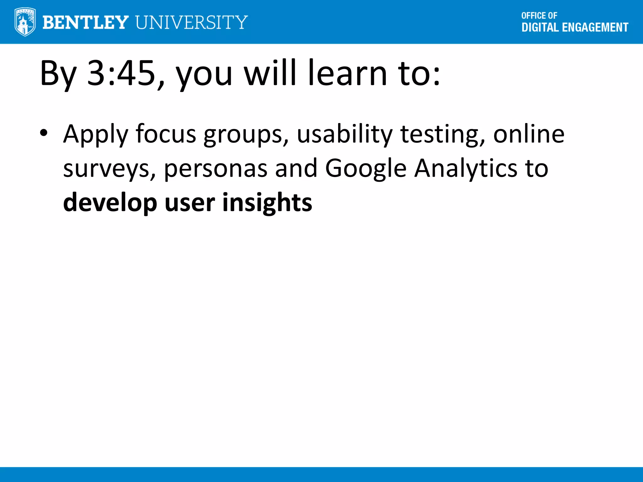 By 3:45, you will learn to:
• Apply focus groups, usability testing, online
surveys, personas and Google Analytics to
develop user insights
 