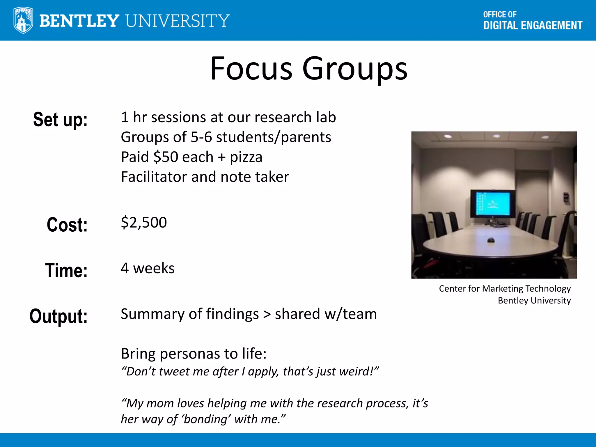 Focus Groups
Set up: 1 hr sessions at our research lab
Groups of 5-6 students/parents
Paid $50 each + pizza
Facilitator and note taker
Cost: $2,500
Time: 4 weeks
Output: Summary of findings > shared w/team
Bring personas to life:
“Don’t tweet me after I apply, that’s just weird!”
“My mom loves helping me with the research process, it’s
her way of ‘bonding’ with me.”
Center for Marketing Technology
Bentley University
 