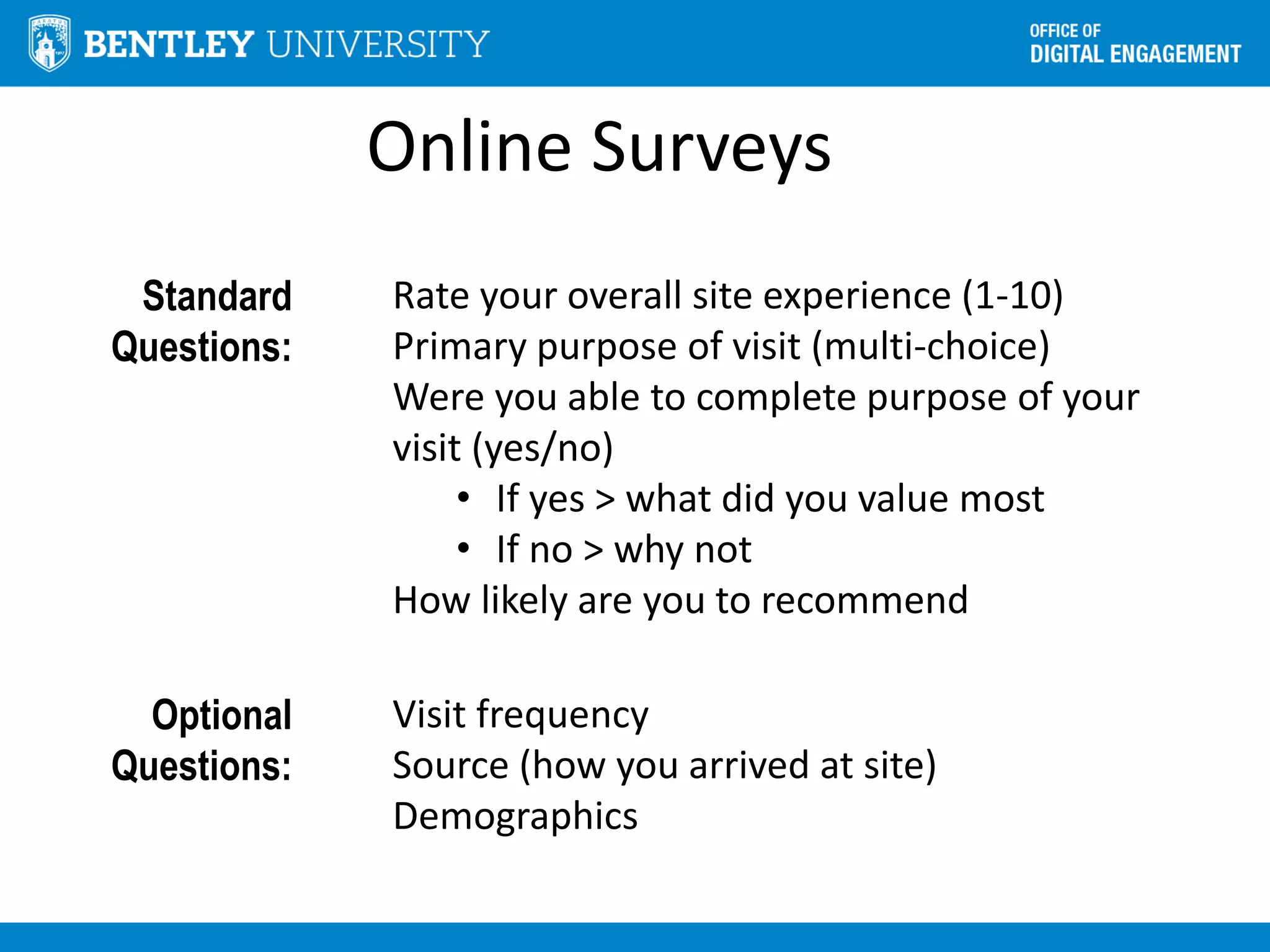 Online Surveys
Standard
Questions:
Rate your overall site experience (1-10)
Primary purpose of visit (multi-choice)
Were you able to complete purpose of your
visit (yes/no)
• If yes > what did you value most
• If no > why not
How likely are you to recommend
Optional
Questions:
Visit frequency
Source (how you arrived at site)
Demographics
 