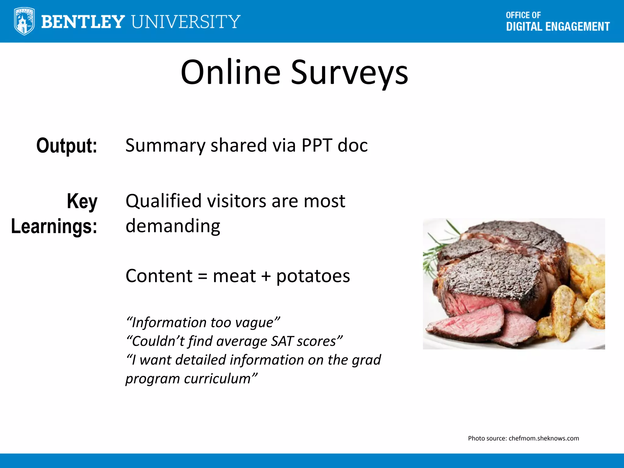 Online Surveys
Output: Summary shared via PPT doc
Key
Learnings:
Qualified visitors are most
demanding
Content = meat + potatoes
“Information too vague”
“Couldn’t find average SAT scores”
“I want detailed information on the grad
program curriculum”
Photo source: chefmom.sheknows.com
 