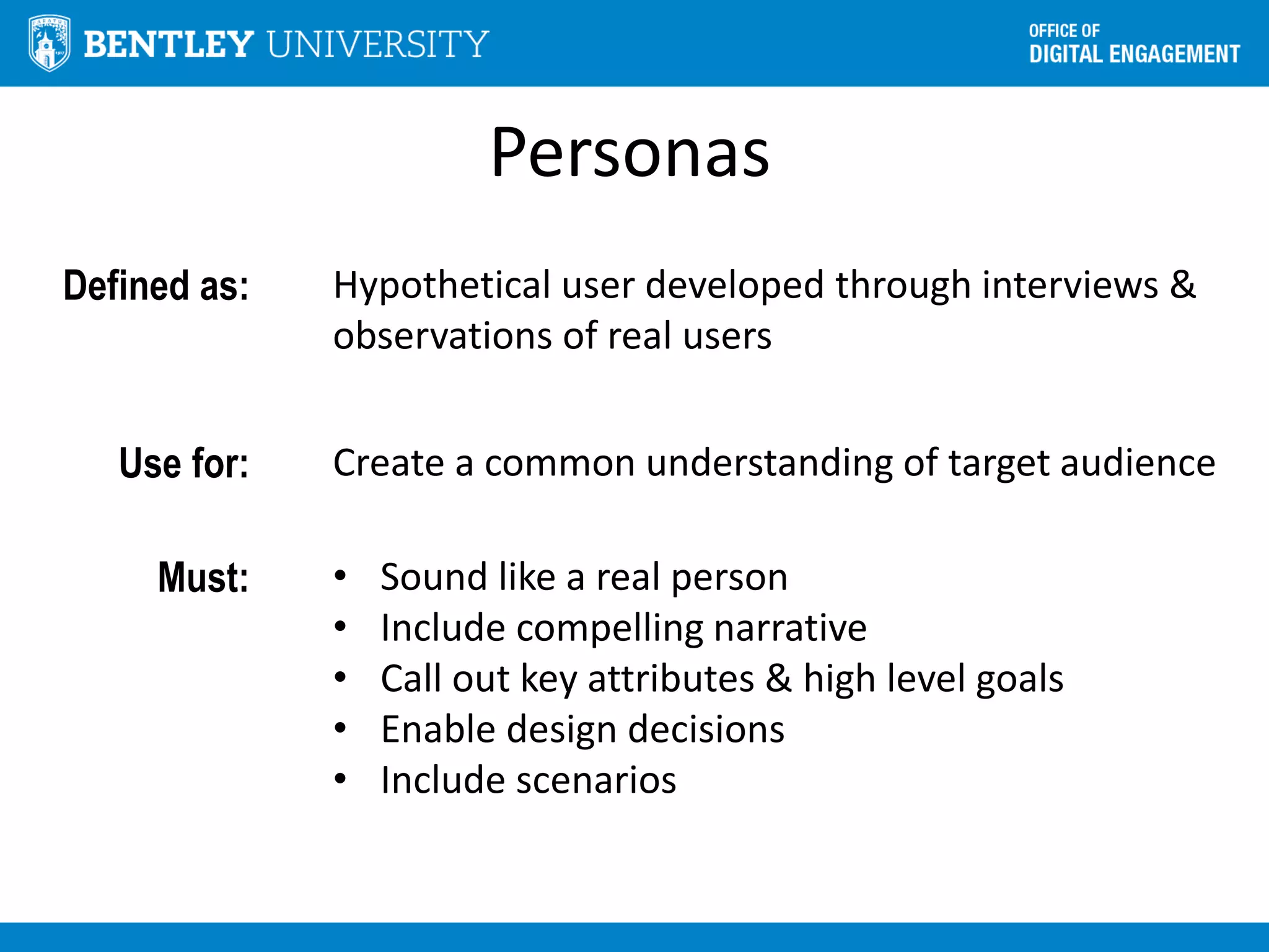 Personas
Defined as: Hypothetical user developed through interviews &
observations of real users
Use for: Create a common understanding of target audience
Must: • Sound like a real person
• Include compelling narrative
• Call out key attributes & high level goals
• Enable design decisions
• Include scenarios
 