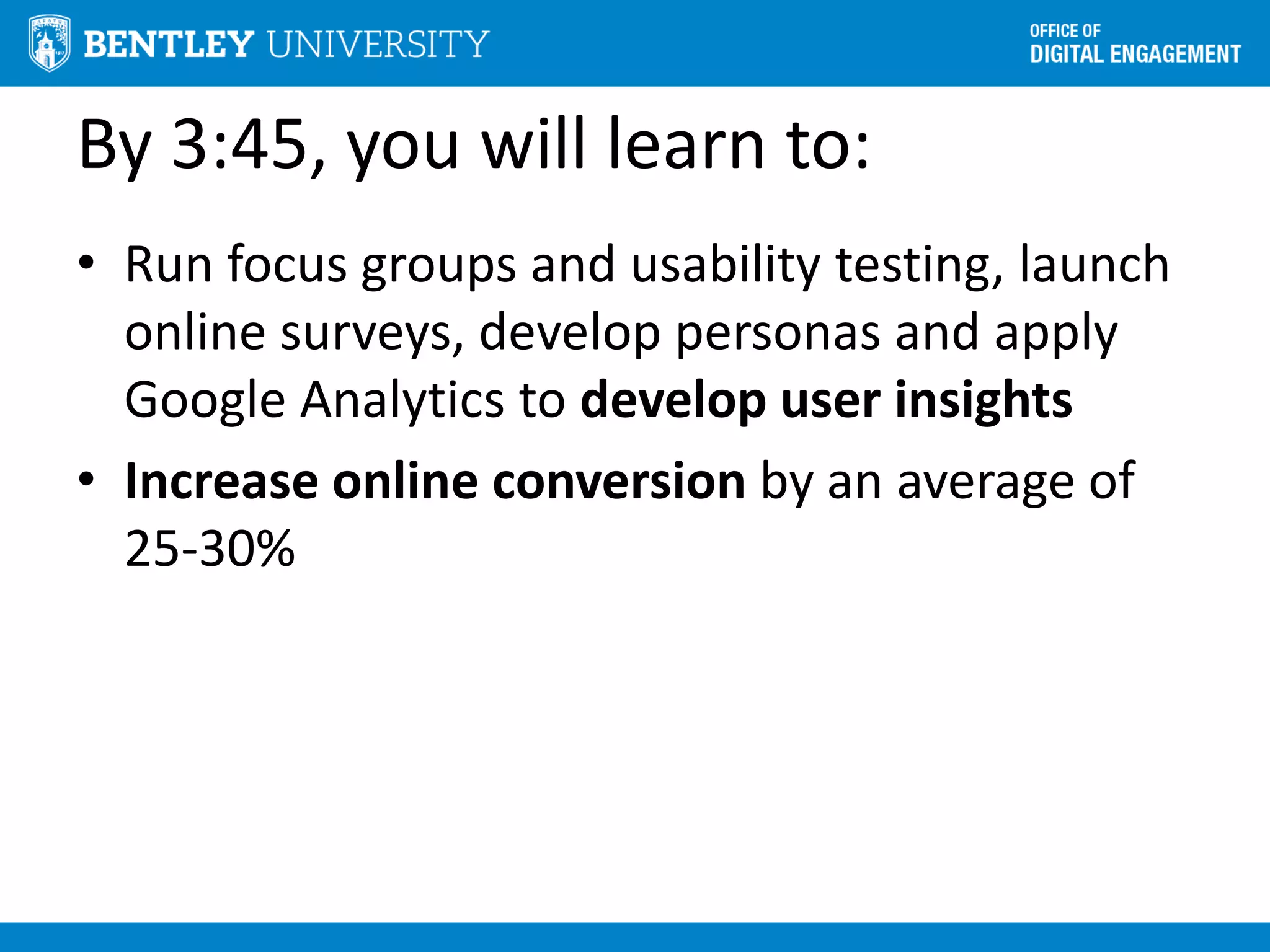 By 3:45, you will learn to:
• Run focus groups and usability testing, launch
online surveys, develop personas and apply
Google Analytics to develop user insights
• Increase online conversion by an average of
25-30%
 