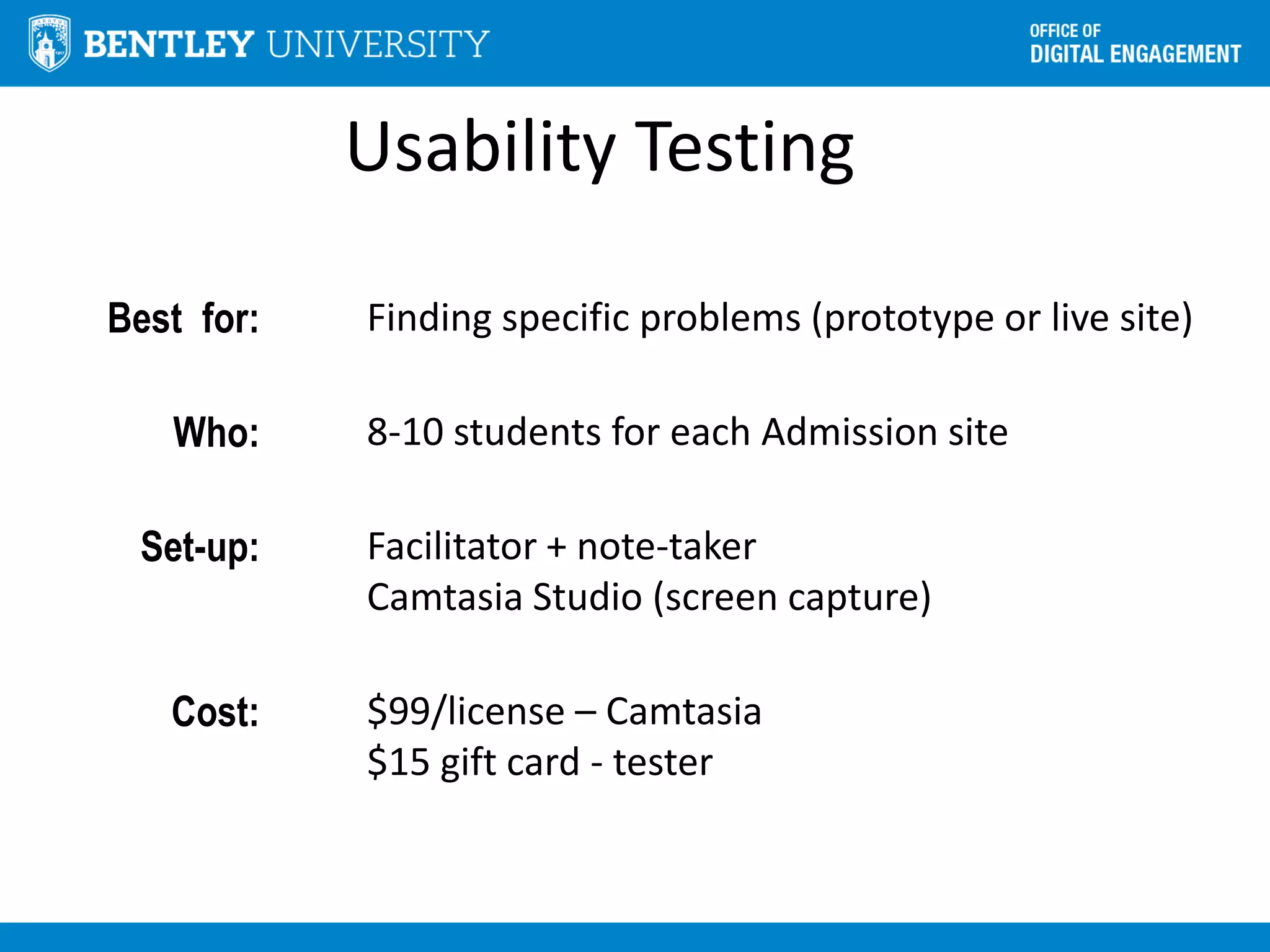 Usability Testing
Best for: Finding specific problems (prototype or live site)
Who: 8-10 students for each Admission site
Set-up: Facilitator + note-taker
Camtasia Studio (screen capture)
Cost: $99/license – Camtasia
$15 gift card - tester
 